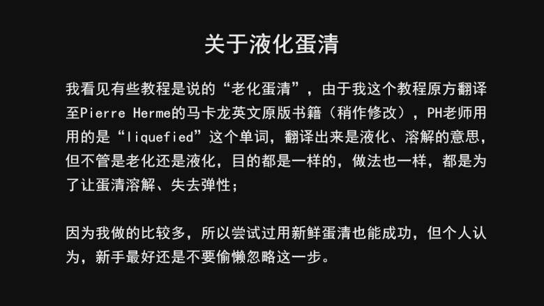 超详细马卡龙教程,关于液化蛋清：我看见有些教程是说的“老化蛋清”，由于我这个教程原方翻译至Pierre Herme的马卡龙英文原版书籍（稍作修改），PH老师用的是“liquefied”这个单词，翻译出来是液化、溶解的意思；

但不管是老化还是液化，目的都是一样的，做法也一样，都是为了让蛋清溶解、失去弹性；

因为我做的比较多，所以尝试过用新鲜蛋清也能成功，但个人认为，新手最好还是不要偷懒忽略这一步。