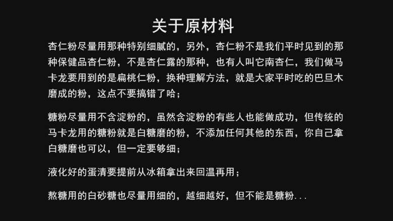 超详细马卡龙教程,杏仁粉可以自己用巴旦木磨，但还是那句话，新手不要这样做，直接买现成的吧，因为自己磨的要么不够细腻，要么容易出油，都会增加失败的风险；

杏仁粉不是那种冲着喝的保健品，做马卡龙的杏仁粉准确说，应该叫扁桃仁粉，大家不要买错了哈；

糖粉尽量买不含淀粉的，虽然含淀粉的也能成功，但传统的马卡龙就是用白砂糖磨的粉，你也可以自己用白砂糖磨，但要保证足够细腻；

蛋白粉不是保健品蛋白粉，是烘焙专用蛋白粉，换个说法，买乳清蛋白粉，不要买大豆蛋白粉；

液化好的蛋清提前从冰箱拿出来回温再用，不要一拿出就用，蛋清温度太低也容易增加失败风险；

熬糖的砂糖越细越好，水尽量用纯净水；