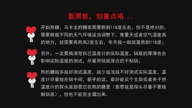 超详细马卡龙教程,这里请认真看,做马卡龙的糖浆需要熬到118摄氏度左右,但也不是绝对的,需要根据不同的天气环境适当调整下,像夏天或者空气湿度高的地方,就需要再熬高2摄氏度左右,冬天我一般就是熬到118摄氏度;
另外,你一定要搞清你温度计的实际温度,锅底的厚薄也会影响实际温度的测试,尽量用厚底锅熬糖;
新手建议想办法把温度计的探针悬空放在锅的中间,意思就是探针不要接触到锅底了,但又不能完全漏出来,网上有那种支架卖的;