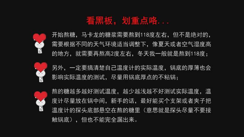 超详细马卡龙教程,这里请认真看，做马卡龙的糖浆需要熬到118摄氏度左右，但也不是绝对的，需要根据不同的天气环境适当调整下，像夏天或者空气湿度高的地方，就需要再熬高2摄氏度左右，冬天我一般就是熬到118摄氏度；

另外，你一定要搞清你温度计的实际温度，锅底的厚薄也会影响实际温度的测试，尽量用厚底锅熬糖；

新手建议想办法把温度计的探针悬空放在锅的中间，意思就是探针不要接触到锅底了，但又不能完全漏出来，网上有那种支架卖的；