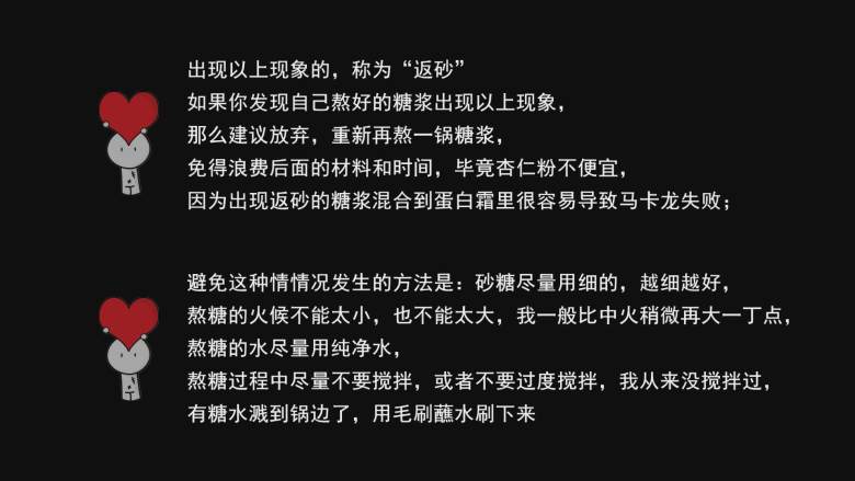 超详细马卡龙教程,出现以上现象的，称为“返砂”如果你发现自己熬好的糖浆出现以上现象，那么建议放弃，重新再熬一锅糖浆，免得浪费后面的材料和时间，毕竟杏仁粉不便宜；

因为出现返砂的糖浆混合到蛋白霜里很容易导致马卡龙失败；

避免这种情情况发生的方法是：砂糖尽量用细的，越细越好，熬糖的火候不能太小，也不能太大，我一般比中火稍微再大一丁点，熬糖的水尽量用纯净水，熬糖过程中尽量不要搅拌，或者不要过度搅拌，我从来没搅拌过，有糖水溅到锅边了，用毛刷蘸水刷下来；