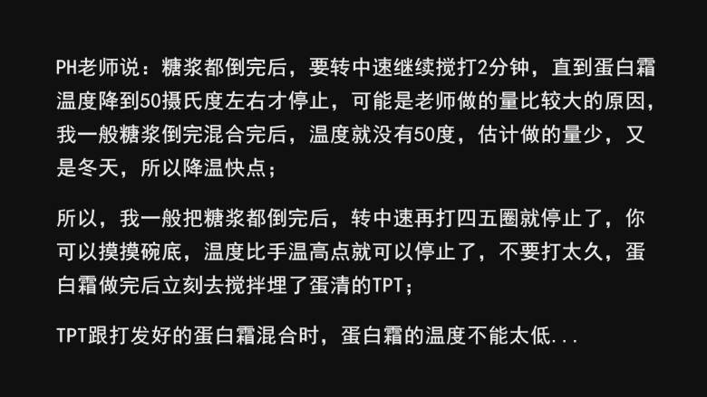 超详细马卡龙教程,PH老师说：糖浆都倒完后，要转中速继续搅打2分钟，直到蛋白霜温度降到50摄氏度左右才停止，可能是老师做的量比较大的原因，我一般糖浆倒完混合完后，温度就没有50度，估计做的量少，又是冬天，所以降温快点；

所以，我一般把糖浆都倒完后，转中速再打四五圈就停止了，你可以摸摸碗底，温度比手温高点就可以停止了，不要打太久，蛋白霜做完后立刻去搅拌埋了蛋清的TPT，速度尽量快点，特别是冬天；

因为TPT跟打发好的蛋白霜混合时，蛋白霜的温度不能太低...