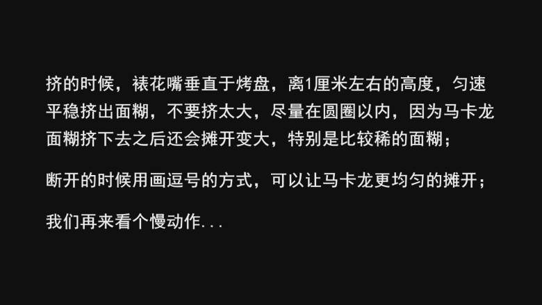 超详细马卡龙教程,挤的时候，裱花嘴垂直于烤盘，离1厘米左右的高度，匀速平稳挤出面糊，不要挤太大，尽量在圆圈以内，因为马卡龙面糊挤下去之后还会摊开变大，特别是比较稀的面糊；

断开的时候用画逗号的方式，可以让马卡龙更均匀的摊开；