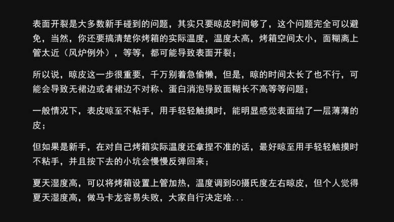 超详细马卡龙教程,表面开裂是大多数新手碰到的问题，其实只要晾皮时间够了，这个问题完全可以避免，当然，你还要搞清楚你烤箱的实际温度，温度太高，烤箱空间太小，面糊离上管太近（风炉例外），等等，都可能导致表面开裂；

所以说，晾皮这一步很重要，千万别着急偷懒，但是，晾的时间太长了也不行，可能会导致无裙边或者裙边不对称、蛋白消泡导致面糊长不高等等问题；

一般情况下，表皮晾至不粘手，用手轻轻触摸时，能明显感觉表面结了一层薄薄的皮；

但如果是新手，在对自己烤箱实际温度还拿捏不准的话，最好晾至用手轻轻触摸时不粘手，并且按下去的小坑会慢慢反弹回来；

夏天湿度高，可以将烤箱设置上管加热，温度调到50摄氏度左右晾皮，但个人觉得夏天湿度高，做马卡龙容易失败，大家自行决定哈...