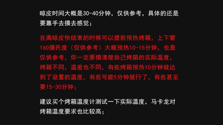 超详细马卡龙教程,晾皮时间大概是30-40分钟，仅供参考，具体的还是要靠手去摸去感觉；

在离晾皮快结束的时候可以提前预热烤箱，上下管
160摄氏度（仅供参考）大概预热10-15分钟，也是
仅供参考，你一定要摸清楚自己烤箱的实际温度，
烤箱不同，温差也不同，有些烤箱预热10分钟就达
到了设置的温度，有些可能5分钟就行了，有些甚至
要15-30分钟；

建议买个烤箱温度计测试一下实际温度，马卡龙对
烤箱温度要求也比较高；