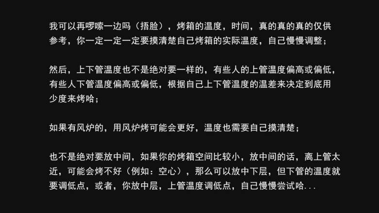 超详细马卡龙教程,我可以再啰嗦一边吗（捂脸），烤箱的温度，时间，真的真的真的仅供参考，你一定一定一定要摸清楚自己烤箱的实际温度，自己慢慢调整；

然后，上下管温度也不是绝对要一样的，有些人的上管温度偏高或偏低，有些人下管温度偏高或偏低，根据自己上下管温度的温差来决定到底用少度来烤哈；

如果有风炉的，用风炉烤可能会更好，温度也需要自己摸清楚；

也不是绝对要放中间，如果你的烤箱空间比较小，放中间的话，离上管太近，可能会烤不好（例如：空心），那么可以放中下层，但下管的温度就
要调低点，或者，你放中层，上管温度调低点，自己慢慢尝试哈...