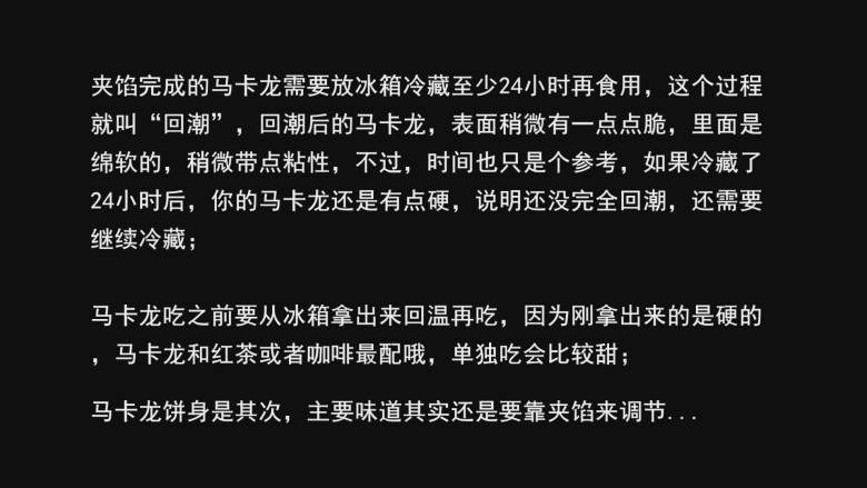 超详细马卡龙教程,夹馅完成的马卡龙需要放冰箱冷藏至少24小时再食用，这个过程就叫“回潮”，回潮后的马卡龙，表面稍微有一点点脆，里面是绵软的，稍微带点粘性，不过，时间也只是个参考，如果冷藏了24小时后，你的马卡龙还是有点硬，说明还没完全回潮，还需要继续冷藏；

马卡龙吃之前要从冰箱拿出来回温再吃，因为刚拿出来的是硬的，马卡龙和红茶或者咖啡最配哦，单独吃会比较甜；

马卡龙饼身是其次，主要味道其实还是要靠夹馅来调节...