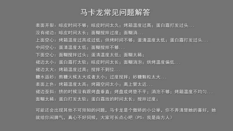 超详细马卡龙教程,马卡龙常见问题解答：

表面开裂：晾皮时间不够；晾皮时间太久；烤箱温度过高；蛋白霜打发过头...

没有裙边：晾皮时间太长；面糊搅拌过度；面糊消泡...

上面空心：烤箱温度过高或过低；烘烤时间不够；蛋清温度太低；蛋白霜打发过头...

中间空心：蛋清温度太低；面糊搅拌不够...

下面空心：面糊搅拌过头；蛋清温度太低；面糊太稀；

裙边太小：蛋白霜打太软；晾皮时间太长；面糊消泡；烘烤温度偏低...

裙边太大：烤箱温度过高；搅拌不到位...

糖水返砂：熬糖火候太大或者太小；过度搅拌；砂糖颗粒太大...

表面上色：烤箱温度太高；烤箱空间太小；离上管太近...

裙边歪斜：挤的时候没有跟烤盘垂直；烤盘或烤垫不平；消泡不够；烤箱温度不均匀...

面糊太稀：蛋白打发太软；蛋白霜放的时间太长；搅拌过度；


可能还会出现其他不可预知的问题，马卡龙是个傲娇的小公举，你不弄清楚她的喜好，她

就给你闹脾气，真心不好伺候，大家可长点心吧（PS：我是南方人）