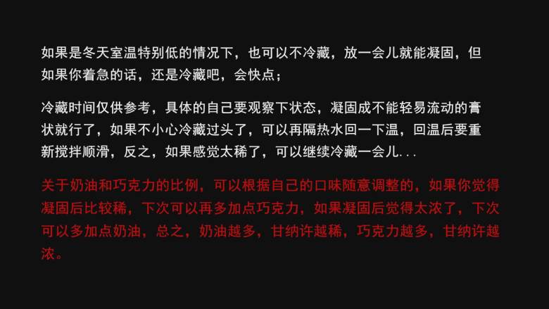 巧克力甘纳许夹馅,如果是冬天室温特别低的情况下，也可以不冷藏，放一会儿就能凝固，但如果你着急的话，还是冷藏吧，会快点；

冷藏时间仅供参考，具体的自己要观察下状态，凝固成不能轻易流动的膏状就行了，如果不小心冷藏过头了，可以再隔热水回一下温，回温后要重新搅拌顺滑，反之，如果感觉太稀了，可以继续冷藏一会儿...

关于奶油和巧克力的比例，可以根据自己的口味随意调整的，如果你觉得凝固后比较稀，下次可以再多加点巧克力，如果凝固后觉得太浓了，下次可以多加点奶油，总之，奶油越多，甘纳许越稀，巧克力越多，甘纳许越浓；